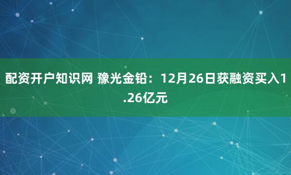 配资开户知识网 豫光金铅：12月26日获融资买入1.26亿元