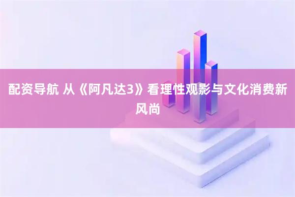 配资导航 从《阿凡达3》看理性观影与文化消费新风尚