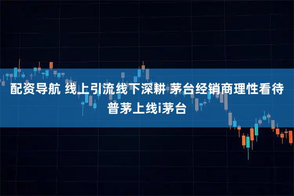 配资导航 线上引流线下深耕 茅台经销商理性看待普茅上线i茅台