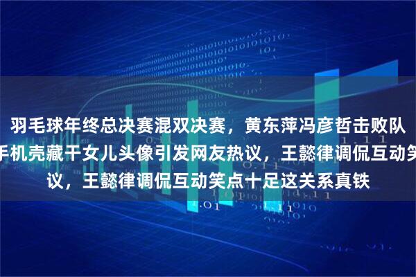 羽毛球年终总决赛混双决赛，黄东萍冯彦哲击败队友捧冠军，黄东萍手机壳藏干女儿头像引发网友热议，王懿律调侃互动笑点十足这关系真铁