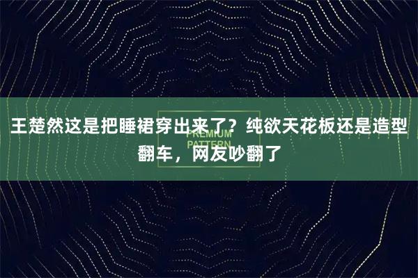 王楚然这是把睡裙穿出来了？纯欲天花板还是造型翻车，网友吵翻了